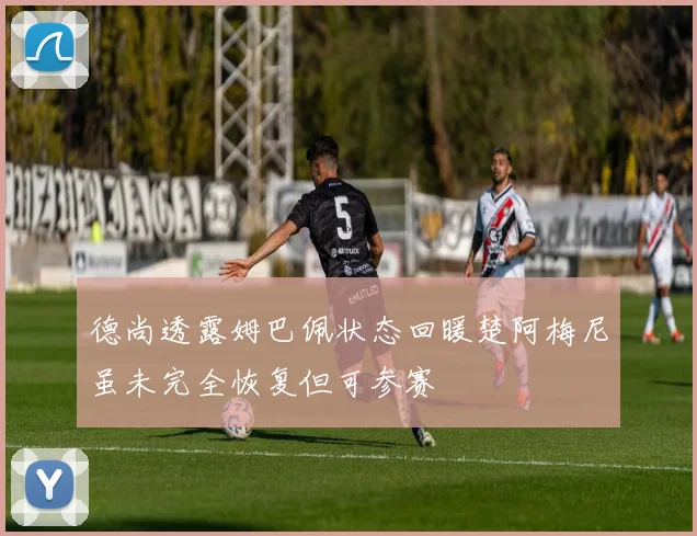 德尚透露姆巴佩状态回暖楚阿梅尼虽未完全恢复但可参赛