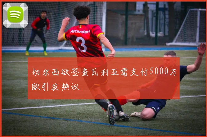 切尔西欲签查瓦利亚需支付5000万欧引发热议