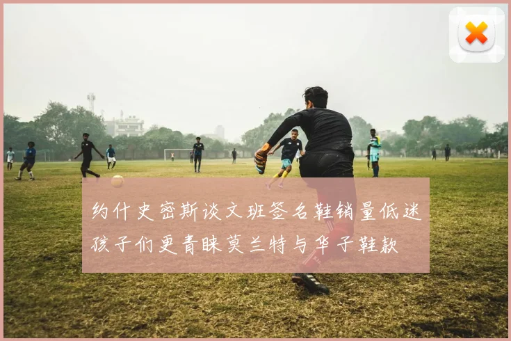 约什史密斯谈文班签名鞋销量低迷孩子们更青睐莫兰特与华子鞋款