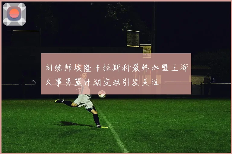 训练师埃隆卡拉斯科最终加盟上海久事男篮计划变动引发关注