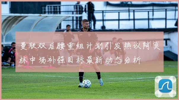 曼联双后腰重组计划引发热议阿莫林中场补强目标最新动态分析