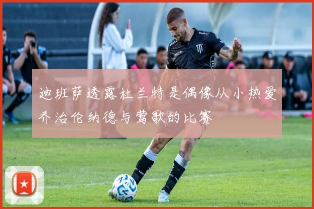 迪班萨透露杜兰特是偶像从小热爱乔治伦纳德与莺歌的比赛