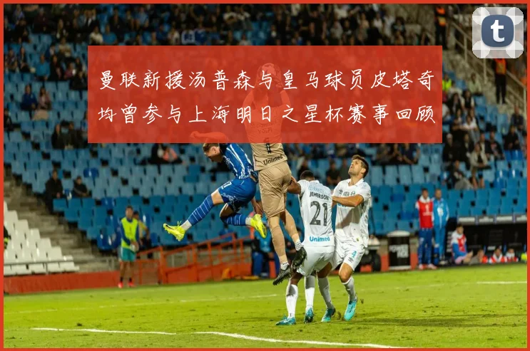 曼联新援汤普森与皇马球员皮塔奇均曾参与上海明日之星杯赛事回顾